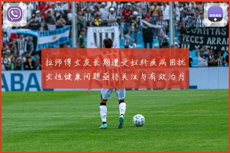 拉师傅女友长期遭受妇科疾病困扰女性健康问题亟待关注与有效治疗方案