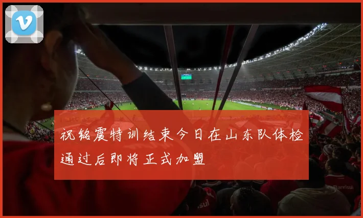 祝铭震特训结束今日在山东队体检通过后即将正式加盟
