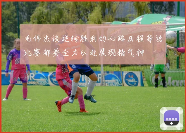 毛伟杰谈逆转胜利的心路历程每场比赛都要全力以赴展现精气神