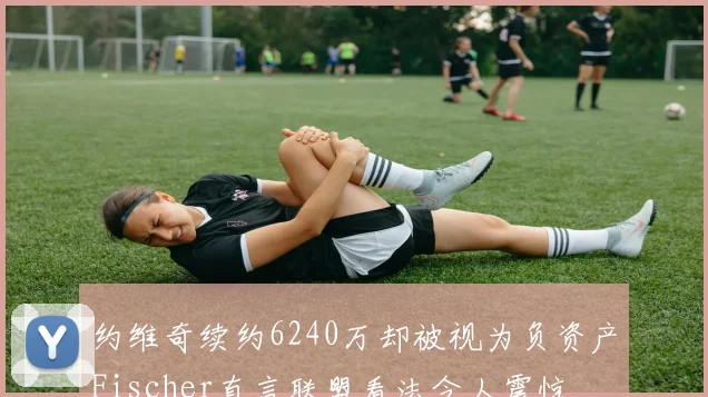 约维奇续约6240万却被视为负资产Fischer直言联盟看法令人震惊
