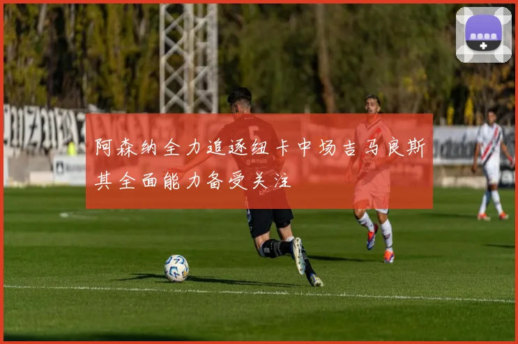 阿森纳全力追逐纽卡中场吉马良斯其全面能力备受关注