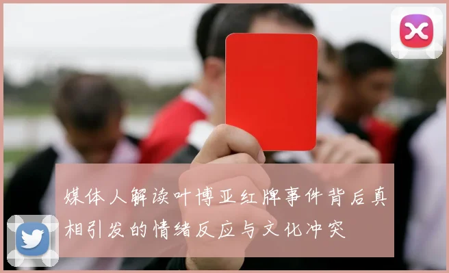 媒体人解读叶博亚红牌事件背后真相引发的情绪反应与文化冲突