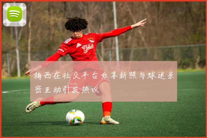 梅西在社交平台分享新照与球迷亲密互动引发热议