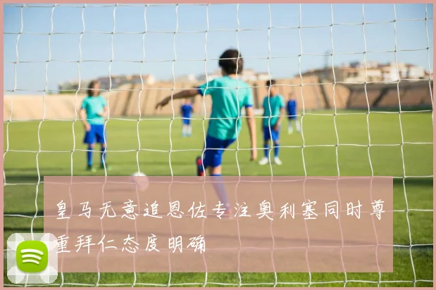 皇马无意追恩佐专注奥利塞同时尊重拜仁态度明确
