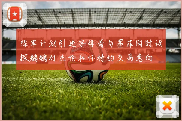 绿军计划引进字母哥与墨菲同时试探鹈鹕对杰伦和怀特的交易意向