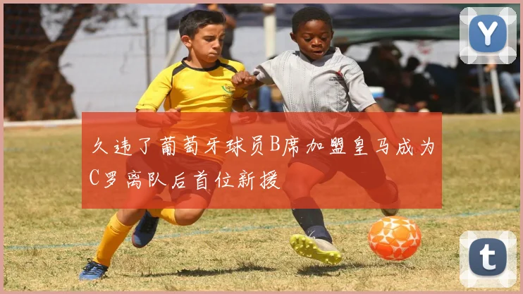 久违了葡萄牙球员B席加盟皇马成为C罗离队后首位新援