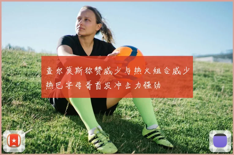查尔莫斯称赞威少与热火组合威少热巴字母哥首发冲击力强劲
