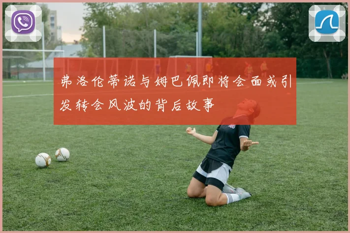 弗洛伦蒂诺与姆巴佩即将会面或引发转会风波的背后故事