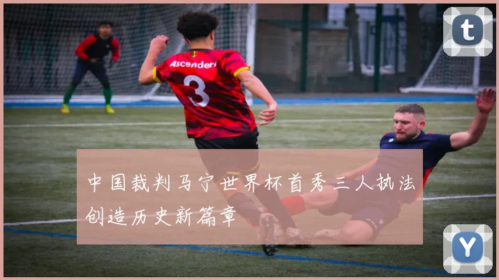 中国裁判马宁世界杯首秀三人执法创造历史新篇章