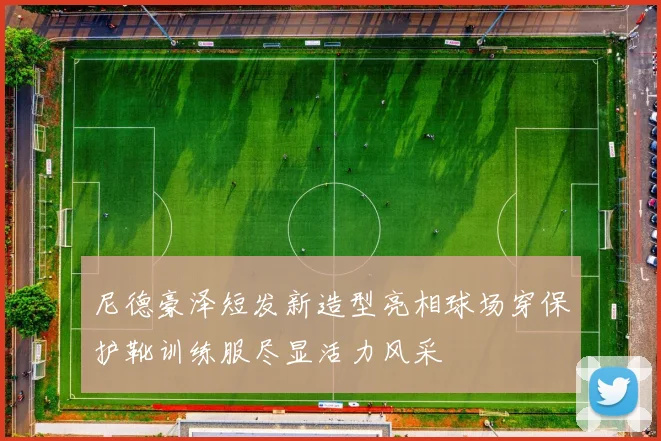 尼德豪泽短发新造型亮相球场穿保护靴训练服尽显活力风采