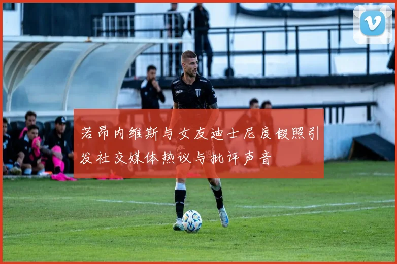 若昂内维斯与女友迪士尼度假照引发社交媒体热议与批评声音