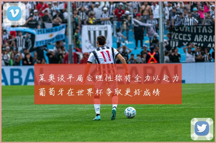 莱奥谈平局合理性称将全力以赴为葡萄牙在世界杯争取更好成绩