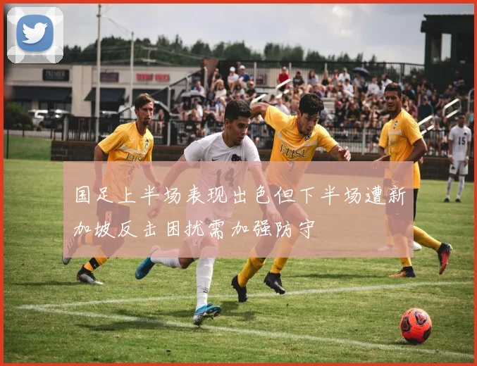 国足上半场表现出色但下半场遭新加坡反击困扰需加强防守