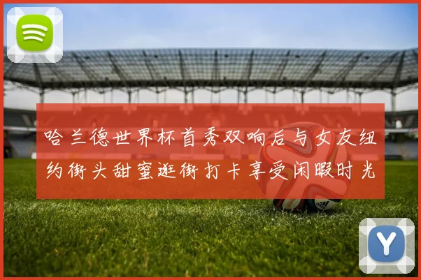 哈兰德世界杯首秀双响后与女友纽约街头甜蜜逛街打卡享受闲暇时光