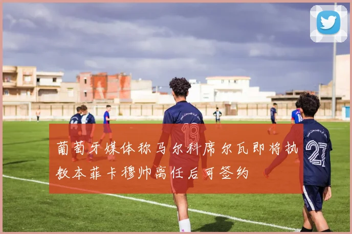 葡萄牙媒体称马尔科席尔瓦即将执教本菲卡穆帅离任后可签约