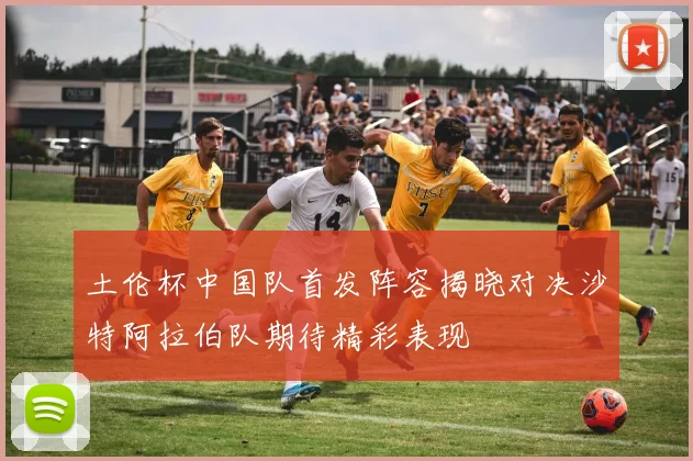 土伦杯中国队首发阵容揭晓对决沙特阿拉伯队期待精彩表现