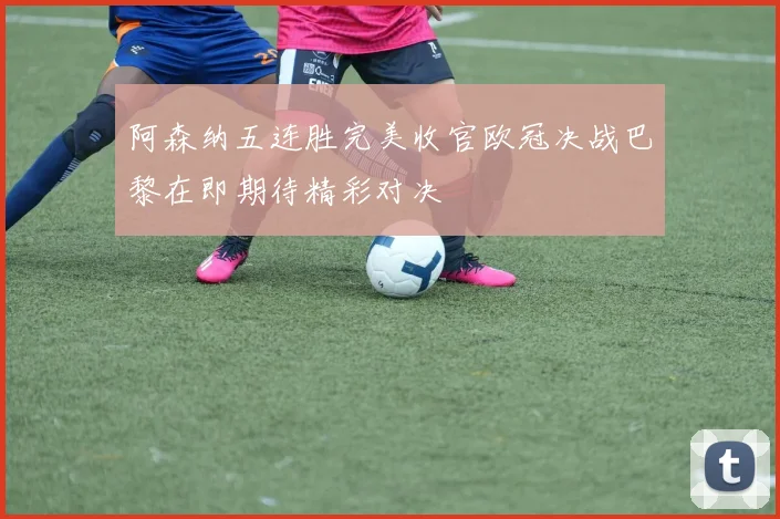阿森纳五连胜完美收官欧冠决战巴黎在即期待精彩对决