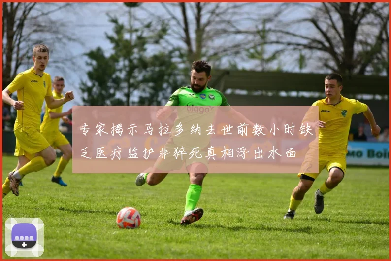专家揭示马拉多纳去世前数小时缺乏医疗监护非猝死真相浮出水面