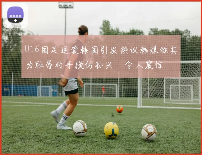 U16国足逆袭韩国引发热议韩媒称其为耻辱对手模仿孙兴慜令人震惊
